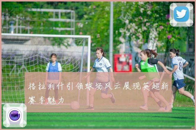 格拉利什引领球场风云展现英超新赛季魅力