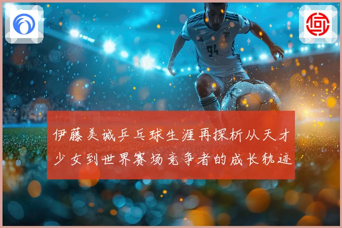 伊藤美诚乒乓球生涯再探析从天才少女到世界赛场竞争者的成长轨迹