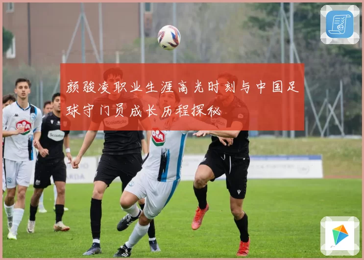 颜骏凌职业生涯高光时刻与中国足球守门员成长历程探秘