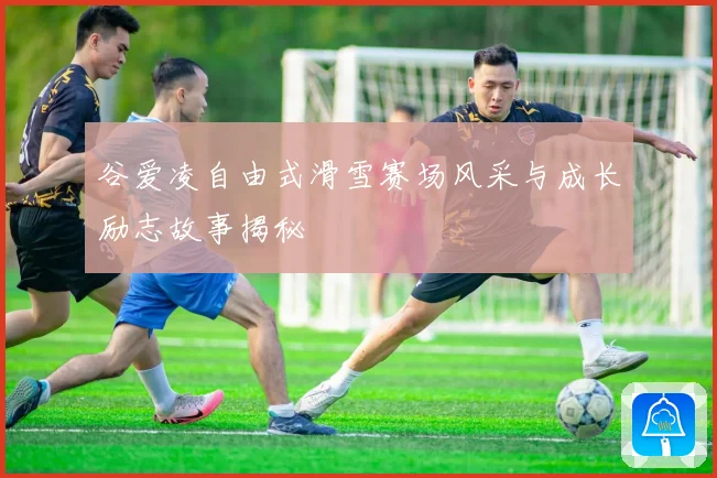 谷爱凌自由式滑雪赛场风采与成长励志故事揭秘