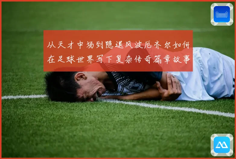 从天才中场到隐退风波厄齐尔如何在足球世界写下复杂传奇篇章故事