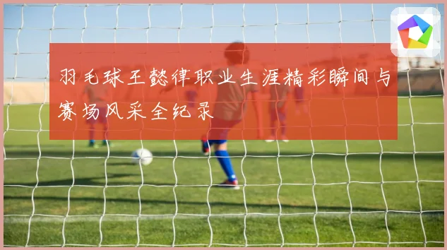 羽毛球王懿律职业生涯精彩瞬间与赛场风采全纪录