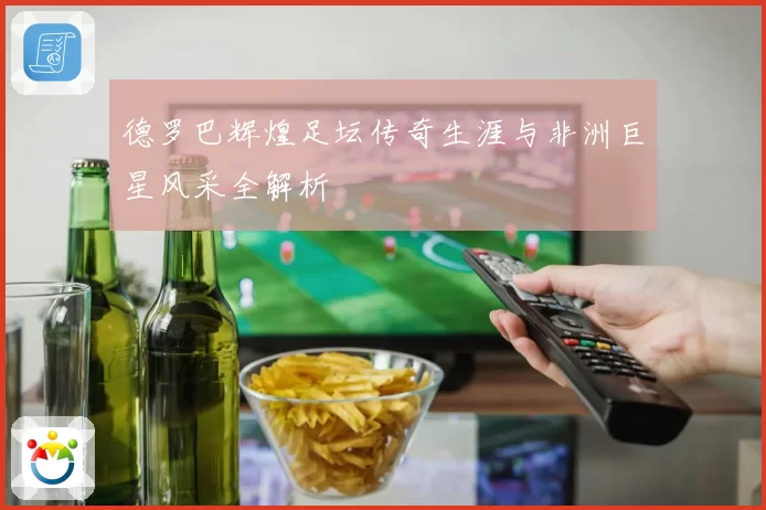 德罗巴辉煌足坛传奇生涯与非洲巨星风采全解析