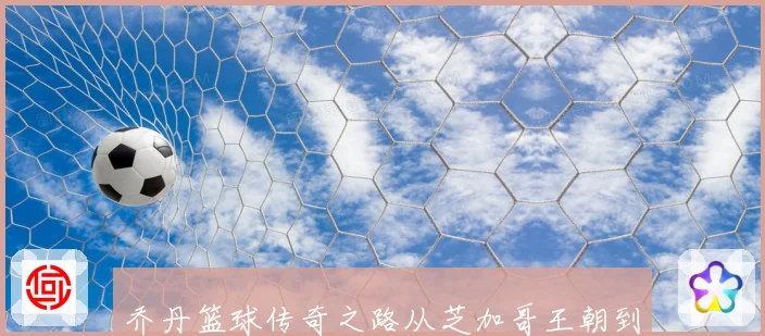 乔丹篮球传奇之路从芝加哥王朝到全球偶像持续影响几代球迷成长历程