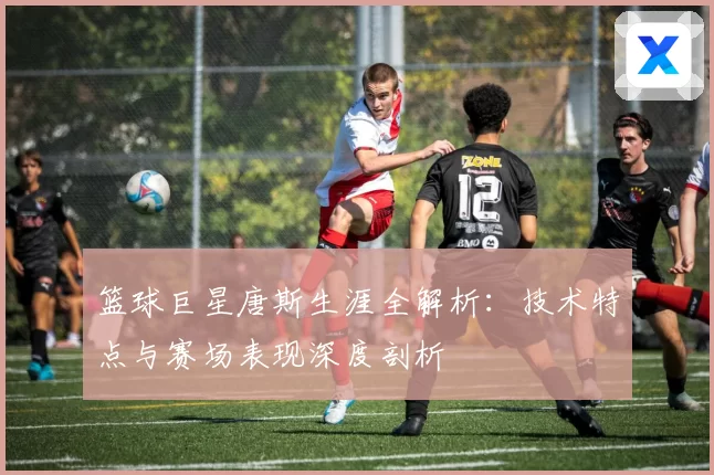篮球巨星唐斯生涯全解析：技术特点与赛场表现深度剖析