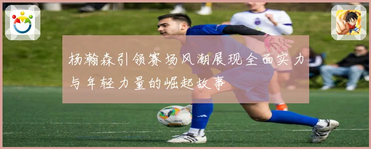 杨瀚森引领赛场风潮展现全面实力与年轻力量的崛起故事