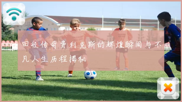 田径传奇费利克斯的辉煌瞬间与不凡人生历程揭秘