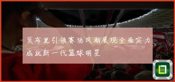 莫布里引领赛场风潮展现全面实力成就新一代篮球明星