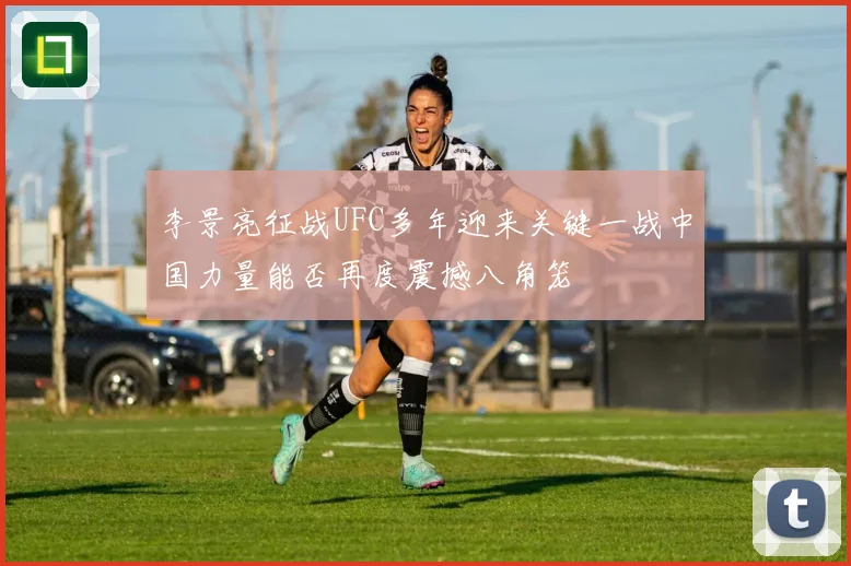 李景亮征战UFC多年迎来关键一战中国力量能否再度震撼八角笼