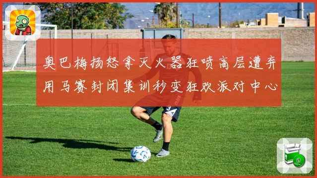 奥巴梅扬怒拿灭火器狂喷高层遭弃用马赛封闭集训秒变狂欢派对中心赛事前瞻