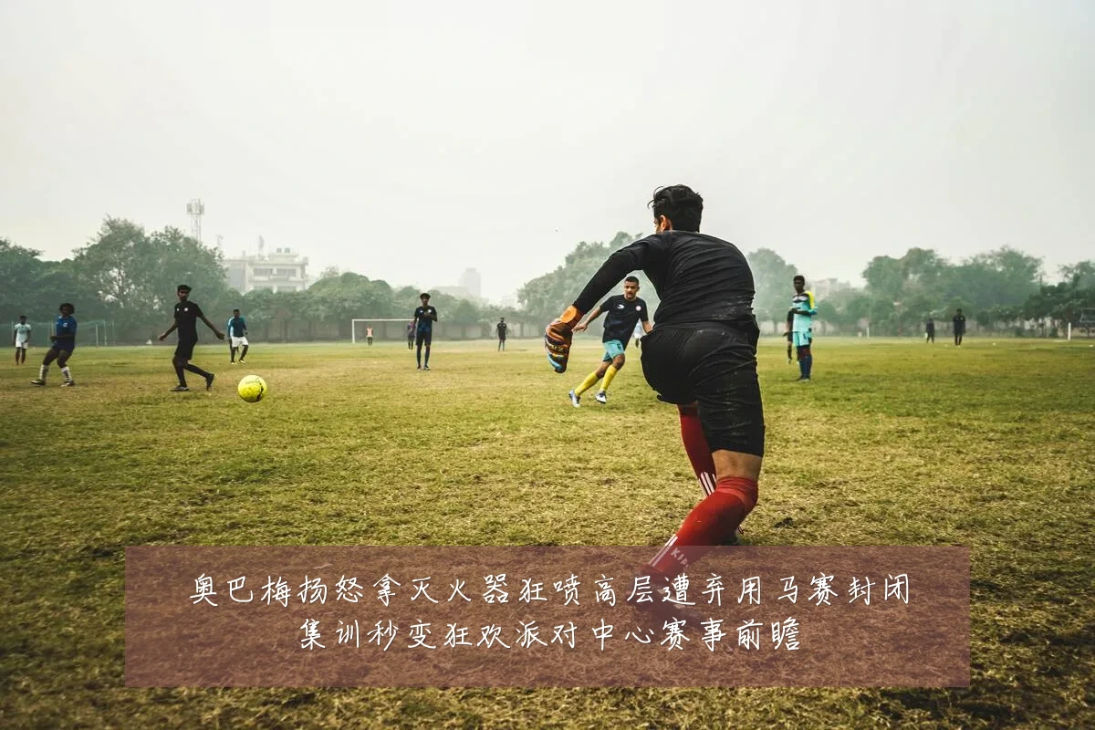 奥巴梅扬怒拿灭火器狂喷高层遭弃用马赛封闭集训秒变狂欢派对中心赛事前瞻