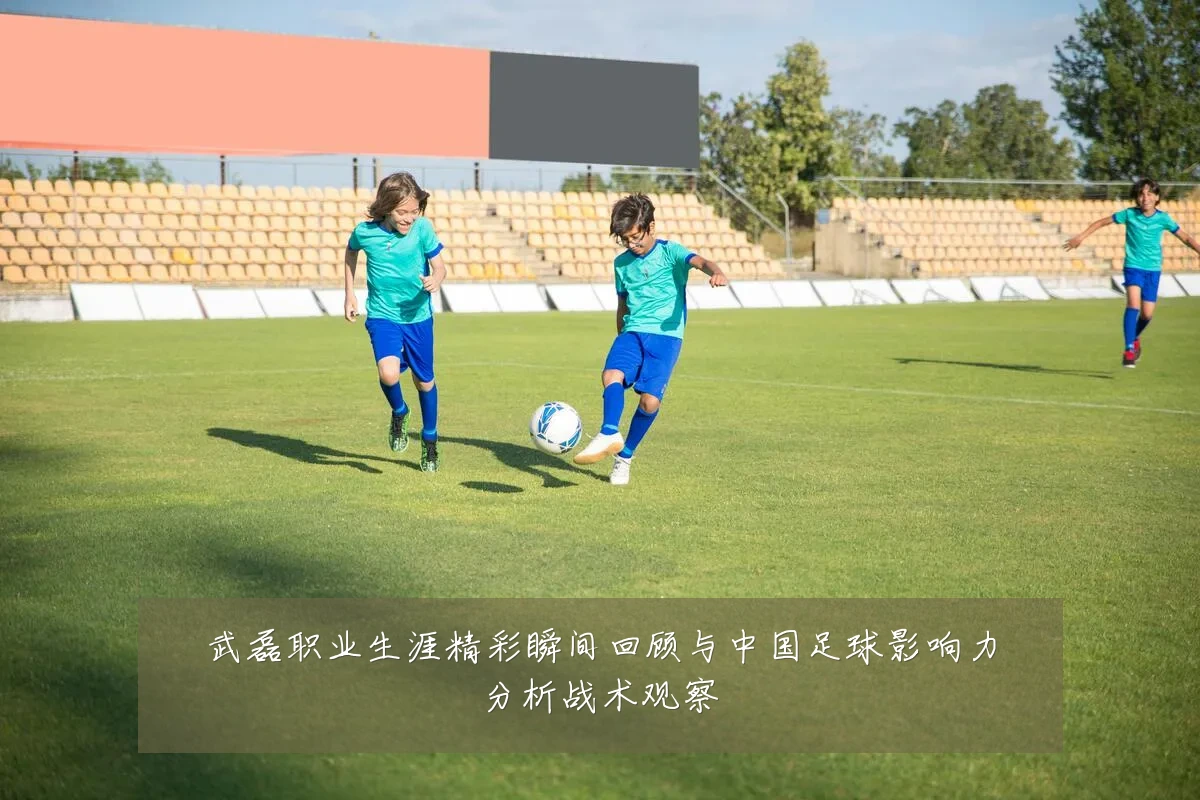 武磊职业生涯精彩瞬间回顾与中国足球影响力分析战术观察